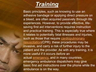 Basic principles, such as knowing to use an
adhesive bandage or applying direct pressure on
a bleed, are often acquired passively through life
experiences. However, to provide effective, life-
saving first aid interventions requires instruction
and practical training. This is especially true where
it relates to potentially fatal illnesses and injuries,
such as those that require cardiopulmonary
resuscitation(CPR); these procedures may be
invasive, and carry a risk of further injury to the
patient and the provider. As with any training, it is
more useful if it occurs before an
actual emergency, and in many countries,
emergency ambulance dispatchers may give
basic first aid instructions over the phone while the
ambulance is on the way.
Training
 