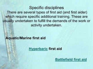 Specific disciplines
There are several types of first aid (and first aider)
which require specific additional training. These are
usually undertaken to fulfill the demands of the work or
activity undertaken.
Aquatic/Marine first aid
Battlefield first aid
Hyperbaric first aid
 