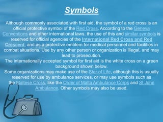 Symbols
Although commonly associated with first aid, the symbol of a red cross is an
official protective symbol of the Red Cross. According to the Geneva
Conventions and other international laws, the use of this and similar symbols is
reserved for official agencies of the International Red Cross and Red
Crescent, and as a protective emblem for medical personnel and facilities in
combat situations. Use by any other person or organization is illegal, and may
lead to prosecution.
The internationally accepted symbol for first aid is the white cross on a green
background shown below.
Some organizations may make use of the Star of Life, although this is usually
reserved for use by ambulance services, or may use symbols such as
the Maltese Cross, like the Order of Malta Ambulance Corps and St John
Ambulance. Other symbols may also be used.
 