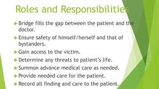Roles and Responsibilities
 Bridge fills the gap between the patient and the
doctor.
 Ensure safety of himself/herself and that of
bystanders.
 Gain access to the victim.
 Determine any threats to patient’s life.
 Summon advance medical care as needed.
 Provide needed care for the patient.
 Record all finding and care to the patient.
 