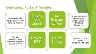 Emergency Action Principles
Survey
the
Scene
Do
Primary
Survey
Activate
EMS
Do 2nd
Survey
Is the scene safe?
What happened? How
many are involved?
Check responsiveness
Protect spine
Check: Airway
Breathing
Circulation
Call help
Give info: what
happened, number of
injured civilians
Ask the victim’s
name
Assess the vital signs
 