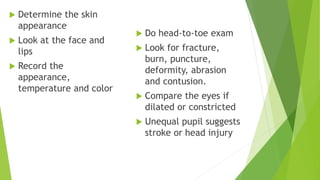  Determine the skin
appearance
 Look at the face and
lips
 Record the
appearance,
temperature and color
 Do head-to-toe exam
 Look for fracture,
burn, puncture,
deformity, abrasion
and contusion.
 Compare the eyes if
dilated or constricted
 Unequal pupil suggests
stroke or head injury
 