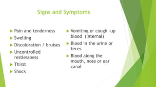 Signs and Symptoms
 Pain and tenderness
 Swelling
 Discoloration / bruises
 Uncontrolled
restlessness
 Thirst
 Shock
 Vomiting or cough –up
blood (internal)
 Blood in the urine or
feces
 Blood along the
mouth, nose or ear
canal
 