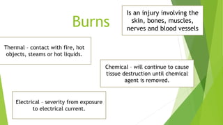 Burns
Is an injury involving the
skin, bones, muscles,
nerves and blood vessels
Thermal – contact with fire, hot
objects, steams or hot liquids.
Chemical – will continue to cause
tissue destruction until chemical
agent is removed.
Electrical – severity from exposure
to electrical current.
 