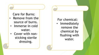 Care for Burns:
• Remove from the
source of burns.
• Immerse in cold
water.
• Cover with non-
sticking sterile
dressing.
For chemical:
• Immediately
remove the
chemical by
flushing with
water.
 