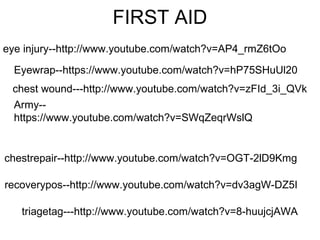 FIRST AID
eye injury--http://www.youtube.com/watch?v=AP4_rmZ6tOo
chest wound---http://www.youtube.com/watch?v=zFId_3i_QVk
chestrepair--http://www.youtube.com/watch?v=OGT-2lD9Kmg
recoverypos--http://www.youtube.com/watch?v=dv3agW-DZ5I
triagetag---http://www.youtube.com/watch?v=8-huujcjAWA
Eyewrap--https://www.youtube.com/watch?v=hP75SHuUl20
Army--
https://www.youtube.com/watch?v=SWqZeqrWslQ
 
