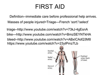 FIRST AID
Definition--immediate care before professional help arrives.
Masses of people injured=Triage---French ‘sort’/’select’
triage--http://www.youtube.com/watch?v=73kJ-4gEsnA
bike---http://www.youtube.com/watch?v=BmzSEYNTkHA
bleed--http://www.youtube.com/watch?v=ABxICAdQ3M8
https://www.youtube.com/watch?v=23ytPmz7Lb
 