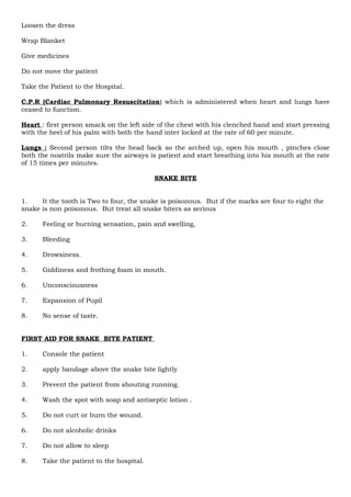 Loosen the dress
Wrap Blanket
Give medicines
Do not move the patient
Take the Patient to the Hospital.
C.P.R (Cardiac Pulmonary Resuscitation) which is administered when heart and lungs have
ceased to function.
Heart : first person smack on the left side of the chest with his clenched hand and start pressing
with the heel of his palm with both the hand inter locked at the rate of 60 per minute.
Lungs : Second person tilts the head back so the arched up, open his mouth , pinches close
both the nostrils make sure the airways is patient and start breathing into his mouth at the rate
of 15 times per minutes.
SNAKE BITE
1. It the tooth is Two to four, the snake is poisonous. But if the marks are four to eight the
snake is non poisonous. But treat all snake biters as serious
2. Feeling or burning sensation, pain and swelling,
3. Bleeding
4. Drowsiness.
5. Giddiness and frothing foam in mouth.
6. Unconsciousness
7. Expansion of Pupil
8. No sense of taste.
FIRST AID FOR SNAKE BITE PATIENT
1. Console the patient
2. apply bandage above the snake bite lightly
3. Prevent the patient from shouting running.
4. Wash the spot with soap and antiseptic lotion .
5. Do not curt or burn the wound.
6. Do not alcoholic drinks
7. Do not allow to sleep
8. Take the patient to the hospital.
 
