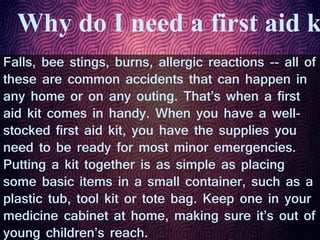 Why do I need a first aid k
Falls, bee stings, burns, allergic reactions -- all of
these are common accidents that can happen in
any home or on any outing. That’s when a first
aid kit comes in handy. When you have a well-
stocked first aid kit, you have the supplies you
need to be ready for most minor emergencies.
Putting a kit together is as simple as placing
some basic items in a small container, such as a
plastic tub, tool kit or tote bag. Keep one in your
medicine cabinet at home, making sure it’s out of
young children’s reach.
 