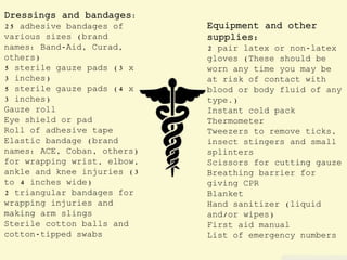 Dressings and bandages:
25 adhesive bandages of
various sizes (brand
names: Band-Aid, Curad,
others)
5 sterile gauze pads (3 x
3 inches)
5 sterile gauze pads (4 x
3 inches)
Gauze roll
Eye shield or pad
Roll of adhesive tape
Elastic bandage (brand
names: ACE, Coban, others)
for wrapping wrist, elbow,
ankle and knee injuries (3
to 4 inches wide)
2 triangular bandages for
wrapping injuries and
making arm slings
Sterile cotton balls and
cotton-tipped swabs
Equipment and other
supplies:
2 pair latex or non-latex
gloves (These should be
worn any time you may be
at risk of contact with
blood or body fluid of any
type.)
Instant cold pack
Thermometer
Tweezers to remove ticks,
insect stingers and small
splinters
Scissors for cutting gauze
Breathing barrier for
giving CPR
Blanket
Hand sanitizer (liquid
and/or wipes)
First aid manual
List of emergency numbers
 