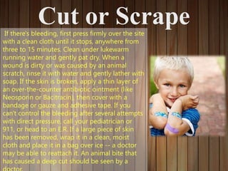 Cut or ScrapeIf there's bleeding, first press firmly over the site
with a clean cloth until it stops, anywhere from
three to 15 minutes. Clean under lukewarm
running water and gently pat dry. When a
wound is dirty or was caused by an animal
scratch, rinse it with water and gently lather with
soap. If the skin is broken, apply a thin layer of
an over-the-counter antibiotic ointment (like
Neosporin or Bacitracin), then cover with a
bandage or gauze and adhesive tape. If you
can't control the bleeding after several attempts
with direct pressure, call your pediatrician or
911, or head to an E.R. If a large piece of skin
has been removed, wrap it in a clean, moist
cloth and place it in a bag over ice -- a doctor
may be able to reattach it. An animal bite that
has caused a deep cut should be seen by a
 
