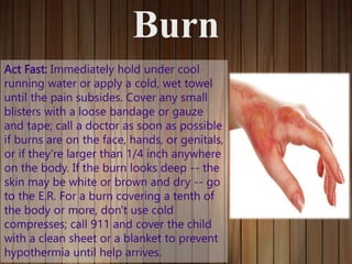 Burn
Act Fast: Immediately hold under cool
running water or apply a cold, wet towel
until the pain subsides. Cover any small
blisters with a loose bandage or gauze
and tape; call a doctor as soon as possible
if burns are on the face, hands, or genitals,
or if they're larger than 1/4 inch anywhere
on the body. If the burn looks deep -- the
skin may be white or brown and dry -- go
to the E.R. For a burn covering a tenth of
the body or more, don't use cold
compresses; call 911 and cover the child
with a clean sheet or a blanket to prevent
hypothermia until help arrives.
 