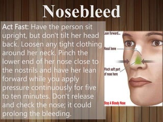 Nosebleed
Act Fast: Have the person sit
upright, but don't tilt her head
back. Loosen any tight clothing
around her neck. Pinch the
lower end of her nose close to
the nostrils and have her lean
forward while you apply
pressure continuously for five
to ten minutes. Don't release
and check the nose; it could
prolong the bleeding.
 