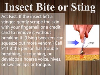 Insect Bite or Sting
Act Fast: If the insect left a
stinger, gently scrape the skin
with your fingernail or a credit
card to remove it without
breaking it. (Using tweezers can
squeeze out more venom.) Call
911 if the person has trouble
breathing, is coughing, or
develops a hoarse voice, hives,
or swollen lips or tongue.
 