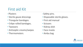 First aid Kit
• Plasters
• Sterile gauze dressings
• Triangular bandages.
• Crêpe rolled bandages.
• Tweezers
• Antiseptic creams/swipes
• Thermometers
• Safety pins.
• Disposable sterile gloves.
• First aid manual
• Scissors
• Kidney dish
• Face masks
• Ambu bag
 
