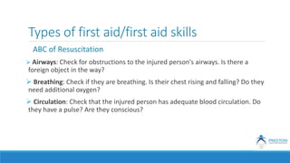 Types of first aid/first aid skills
ABC of Resuscitation
 Airways: Check for obstructions to the injured person's airways. Is there a
foreign object in the way?
 Breathing: Check if they are breathing. Is their chest rising and falling? Do they
need additional oxygen?
 Circulation: Check that the injured person has adequate blood circulation. Do
they have a pulse? Are they conscious?
 
