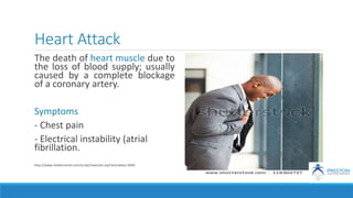 Heart Attack
The death of heart muscle due to
the loss of blood supply; usually
caused by a complete blockage
of a coronary artery.
Symptoms
- Chest pain
- Electrical instability (atrial
fibrillation.
http://www.medicinenet.com/script/main/art.asp?articlekey=3669
 