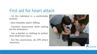 First aid for heart attack
- Sit the individual in a comfortable
position
- Give chewable aspirin 300mg
- Constant reassurance while waiting
for the ambulance.
- Use a blanket or clothing to protect
their head from injury.
- For the unconscious, do CPR where
necessary
 