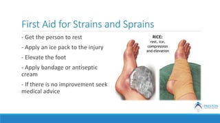 First Aid for Strains and Sprains
- Get the person to rest
- Apply an ice pack to the injury
- Elevate the foot
- Apply bandage or antiseptic
cream
- If there is no improvement seek
medical advice
 