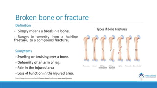 Broken bone or fracture
Definition
- Simply means a break in a bone.
- Ranges in severity from a hairline
fracture, to a compound fracture.
Symptoms
- Swelling or bruising over a bone.
- Deformity of an arm or leg.
- Pain in the injured area
- Loss of function in the injured area.
https://www.sharecare.com/health/broken-bones/is-difference-bone-break-fracture
 