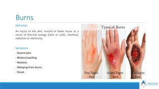 Burns
Definition
An injury to the skin, muscle or bone tissue as a
result of thermal energy (heat or cold), chemical,
radiation or electricity.
Symptoms
- Severe pain
- Blisters/swelling
- Redness
- Weeping from burns
- Shock
 