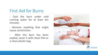 First Aid for Burns
- Cool the burn under cold
running water for at least ten
minutes.
- Remove anything that might
cause constriction.
- After the burn has been
cooled, cover it with clean film or
a clean plastic bag.
 