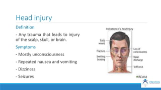 Head injury
Definition
- Any trauma that leads to injury
of the scalp, skull, or brain.
Symptoms
- Mostly unconsciousness
- Repeated nausea and vomiting
- Dizziness
- Seizures
 
