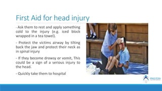 First Aid for head injury
- Ask them to rest and apply something
cold to the injury (e.g. iced block
wrapped in a tea towel).
- Protect the victims airway by tilting
back the jaw and protect their neck as
in spinal injury
- If they become drowsy or vomit, This
could be a sign of a serious injury to
the head.
- Quickly take them to hospital
 