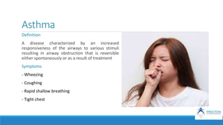 Asthma
Definition
A disease characterized by an increased
responsiveness of the airways to various stimuli
resulting in airway obstruction that is reversible
either spontaneously or as a result of treatment
Symptoms
- Wheezing
- Coughing
- Rapid shallow breathing
- Tight chest
 