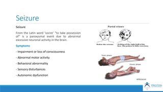 Seizure
Seizure
From the Latin word ‘socire’ “to take possession
of” is a paroxysmal event due to abnormal
excessive neuronal activity in the brain.
Symptoms
- Impairment or loss of consciousness
- Abnormal motor activity
- Behavioral abnormality
- Sensory disturbances
- Autonomic dysfunction
 