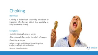 Choking
Definition
Choking is a condition caused by inhalation or
ingestion of a foreign object that partially or
fully blocks the airway.
Symptoms
- Inability to cough, cry, or speak
- Blue or purple face color from lack of oxygen
- Grabbing at throat
- Weak cough and labored breathing that
produces a high-pitched noise
- loss of consciousness
 