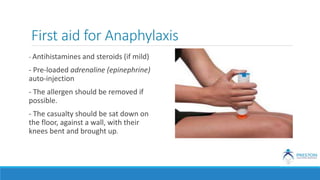 First aid for Anaphylaxis
- Antihistamines and steroids (if mild)
- Pre-loaded adrenaline (epinephrine)
auto-injection
- The allergen should be removed if
possible.
- The casualty should be sat down on
the floor, against a wall, with their
knees bent and brought up.
 