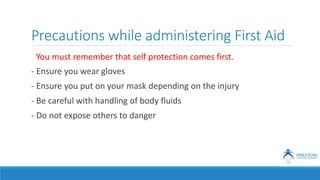 Precautions while administering First Aid
You must remember that self protection comes first.
- Ensure you wear gloves
- Ensure you put on your mask depending on the injury
- Be careful with handling of body fluids
- Do not expose others to danger
 