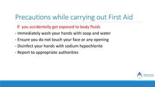 Precautions while carrying out First Aid
If you accidentally get exposed to body fluids
- Immediately wash your hands with soap and water
- Ensure you do not touch your face or any opening
- Disinfect your hands with sodium hypochlorite
- Report to appropriate authorities
 