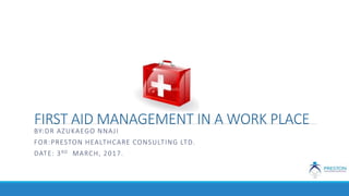 FIRST AID MANAGEMENT IN A WORK PLACE
BY:DR AZUKAEGO NNAJI
FOR:PRESTON HEALTHCARE CONSULTING LTD.
DATE: 3RD MARCH, 2017.
 
