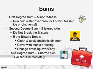 Burns
• First Degree Burn – Minor redness
– Run cold water over burn for >5 minutes (No
ice or ointments!)
• Second Degree Burn – Blistered skin
– Do Not Break the Blisters
– If the Blisters Break:
• Clean & apply antibiotic ointment
• Cover with sterile dressing
• Change dressing every day
• Third Degree Burn – Charred skin
– Call 9-1-1 immediately
 