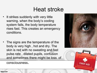 Heat stroke
• It strikes suddenly with very little
warning. when the body’s cooling
system fails, the body temperature
rises fast. This creates an emergency
conditions.
• The signs are the temperature of the
body is very high , hot and dry. The
skin is red with no sweating and fast
pulse rate , dilated pupils, confusion
and sometimes there might be loss of
consciousness.
 