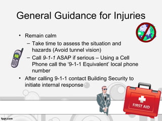 General Guidance for Injuries
• Remain calm
– Take time to assess the situation and
hazards (Avoid tunnel vision)
– Call 9-1-1 ASAP if serious – Using a Cell
Phone call the ‘9-1-1 Equivalent’ local phone
number
• After calling 9-1-1 contact Building Security to
initiate internal response
 