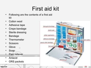First aid kit
• Following are the contents of a first aid
kit
• Cotton wool
• Adhesive tape
• Crepe bandage
• Sterile dressing
• Bandage
• Thermometer
• Scissors
• Glove
• Soap
• Pain reliever
• Antacid
• ORS packets
 