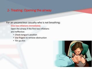 2- Treating: Opening the airway
For an unconscious casualty who is not breathing:
Give two inflations immediately
Open the airway if the first two inflations
are ineffective:
• Check tongue’s position
• Use fingers to remove obstruction
• Tilt up chin
 