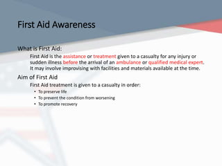 First Aid Awareness
What is First Aid:
First Aid is the assistance or treatment given to a casualty for any injury or
sudden illness before the arrival of an ambulance or qualified medical expert.
It may involve improvising with facilities and materials available at the time.
Aim of First Aid
First Aid treatment is given to a casualty in order:
• To preserve life
• To prevent the condition from worsening
• To promote recovery
 