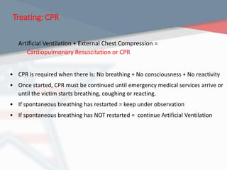 Treating: CPR
Artificial Ventilation + External Chest Compression =
Cardiopulmonary Resuscitation or CPR
• CPR is required when there is: No breathing + No consciousness + No reactivity
• Once started, CPR must be continued until emergency medical services arrive or
until the victim starts breathing, coughing or reacting.
• If spontaneous breathing has restarted = keep under observation
• If spontaneous breathing has NOT restarted = continue Artificial Ventilation
 