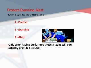 Protect-Examine-Alert
You must assess the situation and
1 - Protect
2 - Examine
3 - Alert
Only after having performed these 3 steps will you
actually provide First Aid.
 