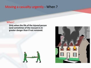 Moving a casualty urgently - When ?
When?
Only when the life of the injured person
(and sometimes of the rescuer) is in
greater danger than if not removed.
 
