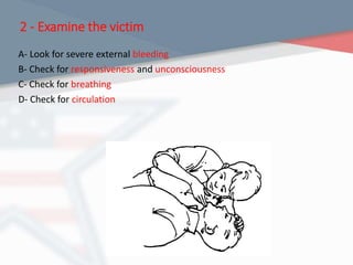 2 - Examine the victim
A- Look for severe external bleeding
B- Check for responsiveness and unconsciousness
C- Check for breathing
D- Check for circulation
 