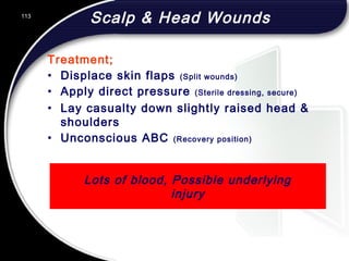 113
Lots of blood, Possible underlying
injury
Scalp & Head Wounds
Treatment;
• Displace skin flaps (Split wounds)
• Apply direct pressure (Sterile dressing, secure)
• Lay casualty down slightly raised head &
shoulders
• Unconscious ABC (Recovery position)
 