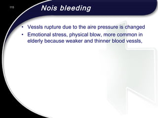 Nois bleeding
• Vessls rupture due to the aire pressure is changed
• Emotional stress, physical blow, more common in
elderly because weaker and thinner blood vessls,
115
 