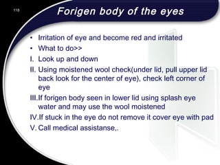 Forigen body of the eyes
• Irritation of eye and become red and irritated
• What to do>>
I. Look up and down
II. Using moistened wool check(under lid, pull upper lid
back look for the center of eye), check left corner of
eye
III.If forigen body seen in lower lid using splash eye
water and may use the wool moistened
IV.If stuck in the eye do not remove it cover eye with pad
V. Call medical assistanse,.
118
 