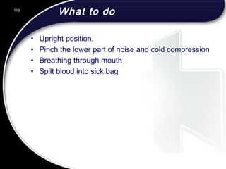 119
What to do
• Upright position.
• Pinch the lower part of noise and cold compression
• Breathing through mouth
• Spilt blood into sick bag
 