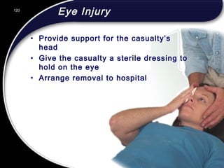 120
Eye Injury
• Provide support for the casualty’s
head
• Give the casualty a sterile dressing to
hold on the eye
• Arrange removal to hospital
120
© 2002 Abertay Nationwide Training
 